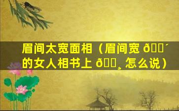 眉间太宽面相（眉间宽 🐴 的女人相书上 🌸 怎么说）